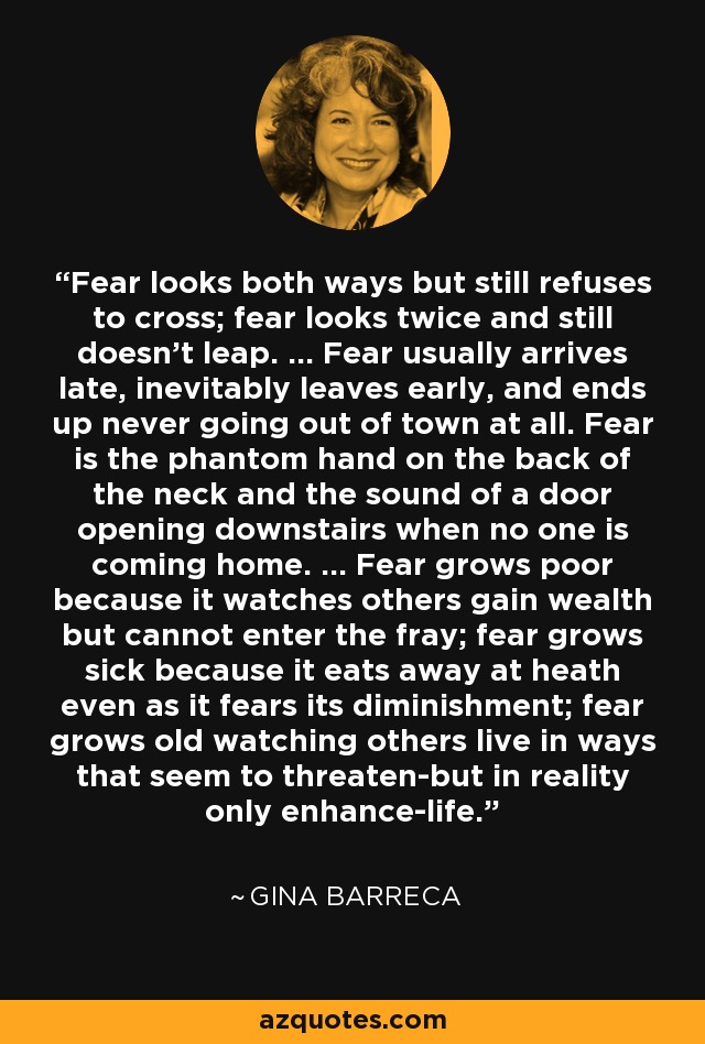 Fear looks both ways but still refuses to cross; fear looks twice and still doesn't leap. ... Fear usually arrives late, inevitably leaves early, and ends up never going out of town at all. Fear is the phantom hand on the back of the neck and the sound of a door opening downstairs when no one is coming home. ... Fear grows poor because it watches others gain wealth but cannot enter the fray; fear grows sick because it eats away at heath even as it fears its diminishment; fear grows old watching others live in ways that seem to threaten-but in reality only enhance-life. - Gina Barreca