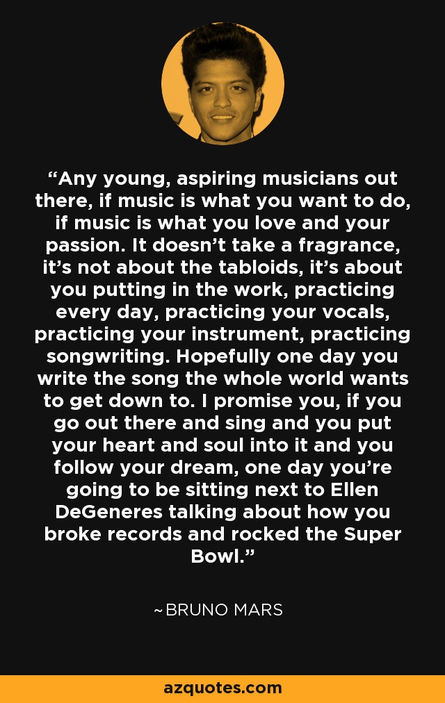 Any young, aspiring musicians out there, if music is what you want to do, if music is what you love and your passion. It doesn't take a fragrance, it's not about the tabloids, it's about you putting in the work, practicing every day, practicing your vocals, practicing your instrument, practicing songwriting. Hopefully one day you write the song the whole world wants to get down to. I promise you, if you go out there and sing and you put your heart and soul into it and you follow your dream, one day you're going to be sitting next to Ellen DeGeneres talking about how you broke records and rocked the Super Bowl. - Bruno Mars