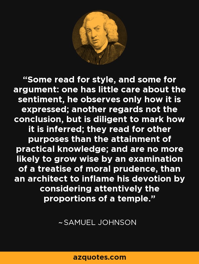 Some read for style, and some for argument: one has little care about the sentiment, he observes only how it is expressed; another regards not the conclusion, but is diligent to mark how it is inferred; they read for other purposes than the attainment of practical knowledge; and are no more likely to grow wise by an examination of a treatise of moral prudence, than an architect to inflame his devotion by considering attentively the proportions of a temple. - Samuel Johnson