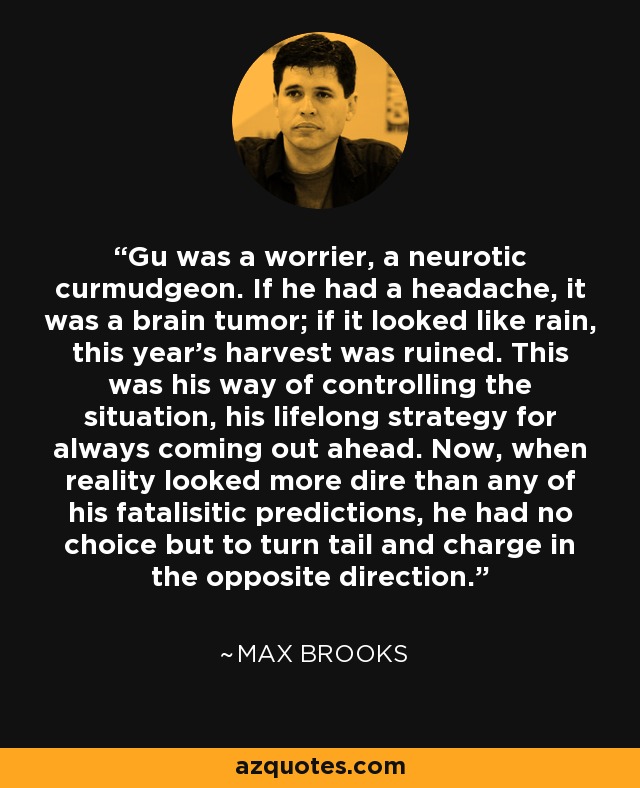 Gu was a worrier, a neurotic curmudgeon. If he had a headache, it was a brain tumor; if it looked like rain, this year's harvest was ruined. This was his way of controlling the situation, his lifelong strategy for always coming out ahead. Now, when reality looked more dire than any of his fatalisitic predictions, he had no choice but to turn tail and charge in the opposite direction. - Max Brooks