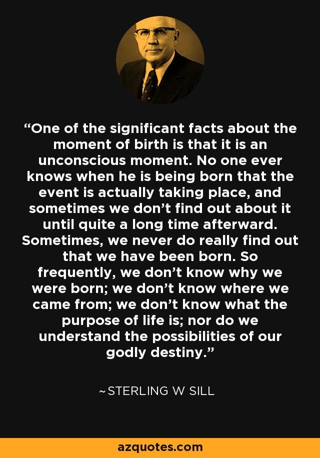 One of the significant facts about the moment of birth is that it is an unconscious moment. No one ever knows when he is being born that the event is actually taking place, and sometimes we don't find out about it until quite a long time afterward. Sometimes, we never do really find out that we have been born. So frequently, we don't know why we were born; we don't know where we came from; we don't know what the purpose of life is; nor do we understand the possibilities of our godly destiny. - Sterling W Sill