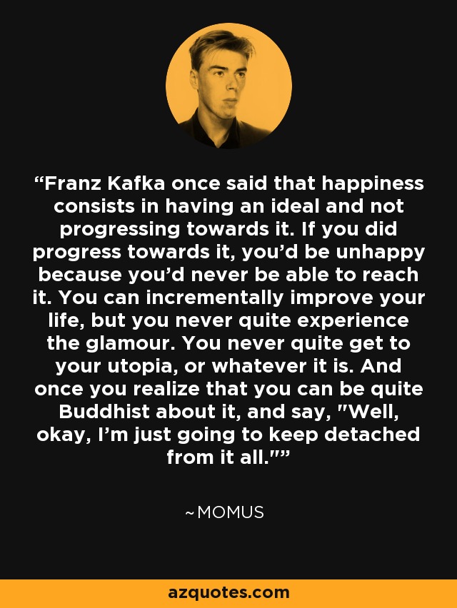 Franz Kafka once said that happiness consists in having an ideal and not progressing towards it. If you did progress towards it, you'd be unhappy because you'd never be able to reach it. You can incrementally improve your life, but you never quite experience the glamour. You never quite get to your utopia, or whatever it is. And once you realize that you can be quite Buddhist about it, and say, 