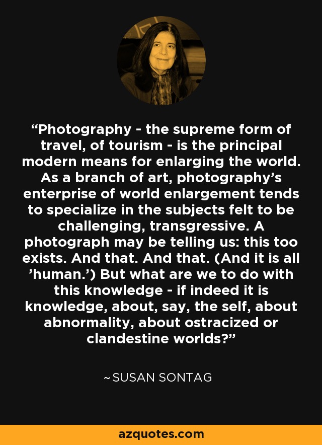 Photography - the supreme form of travel, of tourism - is the principal modern means for enlarging the world. As a branch of art, photography's enterprise of world enlargement tends to specialize in the subjects felt to be challenging, transgressive. A photograph may be telling us: this too exists. And that. And that. (And it is all 'human.') But what are we to do with this knowledge - if indeed it is knowledge, about, say, the self, about abnormality, about ostracized or clandestine worlds? - Susan Sontag