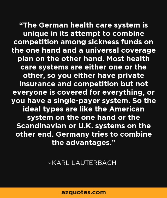The German health care system is unique in its attempt to combine competition among sickness funds on the one hand and a universal coverage plan on the other hand. Most health care systems are either one or the other, so you either have private insurance and competition but not everyone is covered for everything, or you have a single-payer system. So the ideal types are like the American system on the one hand or the Scandinavian or U.K. systems on the other end. Germany tries to combine the advantages. - Karl Lauterbach