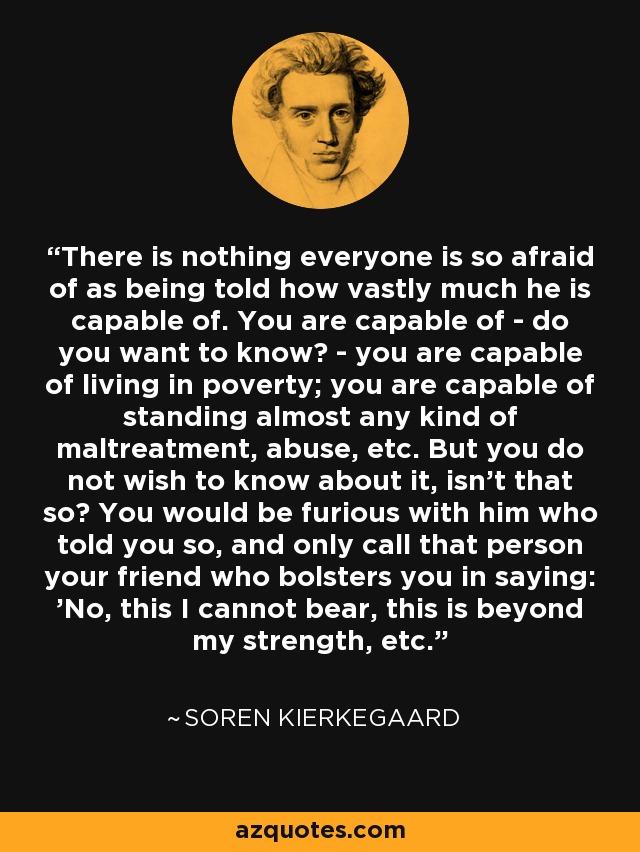 There is nothing everyone is so afraid of as being told how vastly much he is capable of. You are capable of - do you want to know? - you are capable of living in poverty; you are capable of standing almost any kind of maltreatment, abuse, etc. But you do not wish to know about it, isn't that so? You would be furious with him who told you so, and only call that person your friend who bolsters you in saying: 'No, this I cannot bear, this is beyond my strength, etc. - Soren Kierkegaard
