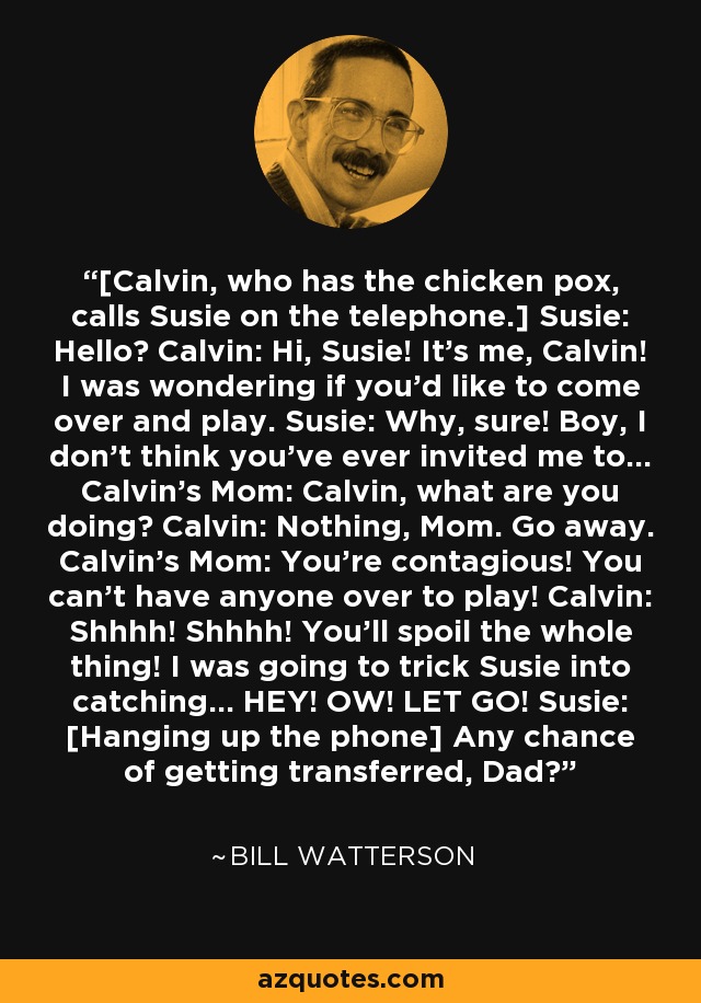 [Calvin, who has the chicken pox, calls Susie on the telephone.] Susie: Hello? Calvin: Hi, Susie! It's me, Calvin! I was wondering if you'd like to come over and play. Susie: Why, sure! Boy, I don't think you've ever invited me to... Calvin's Mom: Calvin, what are you doing? Calvin: Nothing, Mom. Go away. Calvin's Mom: You're contagious! You can't have anyone over to play! Calvin: Shhhh! Shhhh! You'll spoil the whole thing! I was going to trick Susie into catching... HEY! OW! LET GO! Susie: [Hanging up the phone] Any chance of getting transferred, Dad? - Bill Watterson