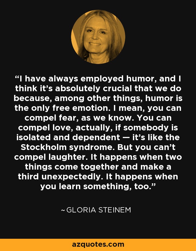 I have always employed humor, and I think it’s absolutely crucial that we do because, among other things, humor is the only free emotion. I mean, you can compel fear, as we know. You can compel love, actually, if somebody is isolated and dependent — it’s like the Stockholm syndrome. But you can’t compel laughter. It happens when two things come together and make a third unexpectedly. It happens when you learn something, too. - Gloria Steinem