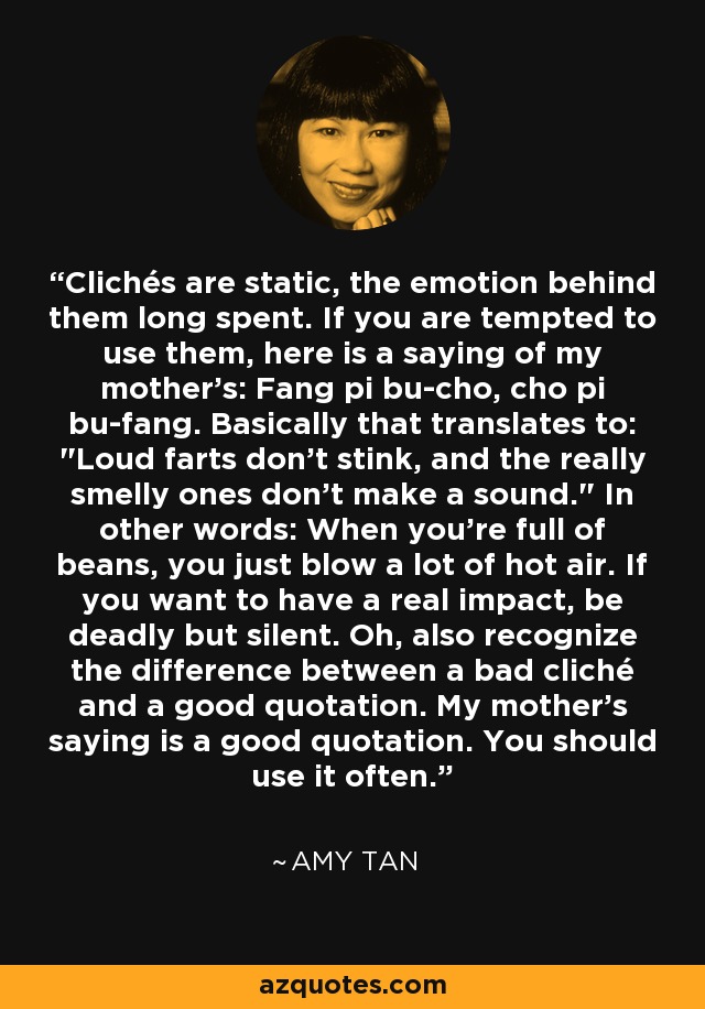 Clichés are static, the emotion behind them long spent. If you are tempted to use them, here is a saying of my mother’s: Fang pi bu-cho, cho pi bu-fang. Basically that translates to: 