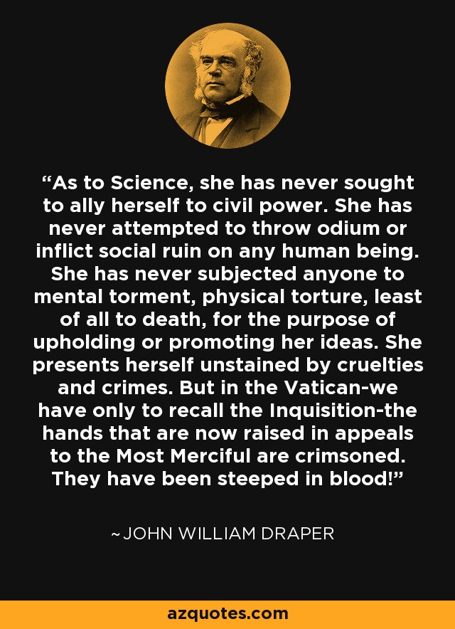 As to Science, she has never sought to ally herself to civil power. She has never attempted to throw odium or inflict social ruin on any human being. She has never subjected anyone to mental torment, physical torture, least of all to death, for the purpose of upholding or promoting her ideas. She presents herself unstained by cruelties and crimes. But in the Vatican-we have only to recall the Inquisition-the hands that are now raised in appeals to the Most Merciful are crimsoned. They have been steeped in blood! - John William Draper