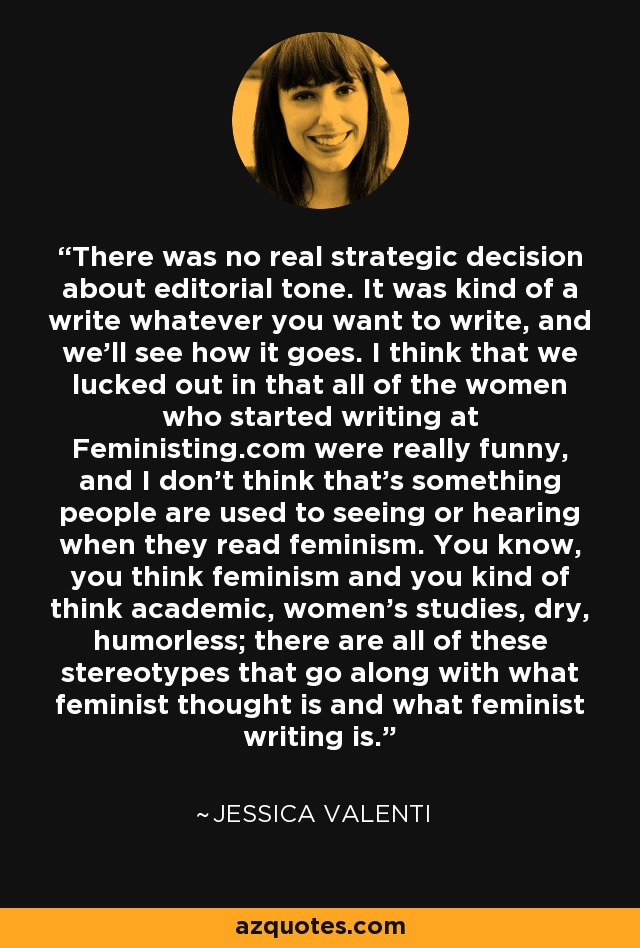 There was no real strategic decision about editorial tone. It was kind of a write whatever you want to write, and we'll see how it goes. I think that we lucked out in that all of the women who started writing at Feministing.com were really funny, and I don't think that's something people are used to seeing or hearing when they read feminism. You know, you think feminism and you kind of think academic, women's studies, dry, humorless; there are all of these stereotypes that go along with what feminist thought is and what feminist writing is. - Jessica Valenti