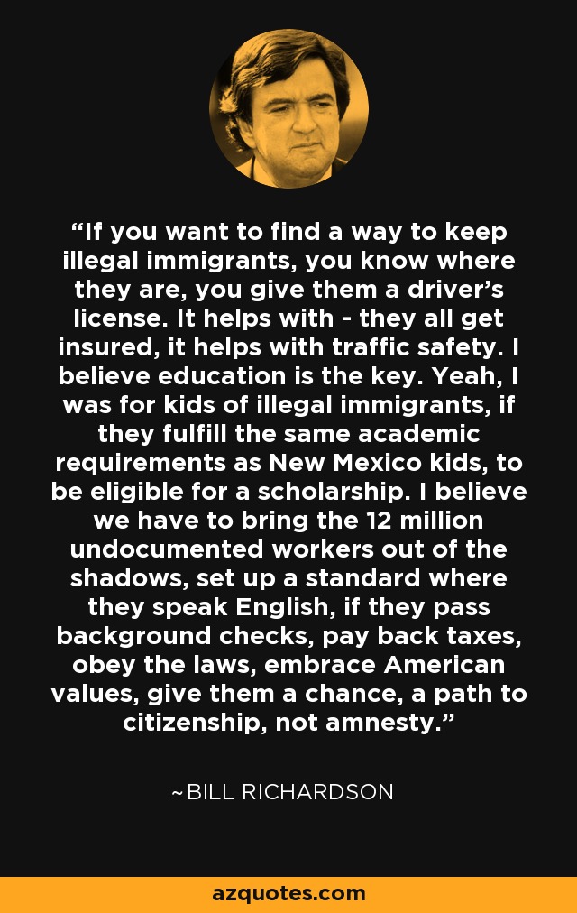 If you want to find a way to keep illegal immigrants, you know where they are, you give them a driver's license. It helps with - they all get insured, it helps with traffic safety. I believe education is the key. Yeah, I was for kids of illegal immigrants, if they fulfill the same academic requirements as New Mexico kids, to be eligible for a scholarship. I believe we have to bring the 12 million undocumented workers out of the shadows, set up a standard where they speak English, if they pass background checks, pay back taxes, obey the laws, embrace American values, give them a chance, a path to citizenship, not amnesty. - Bill Richardson