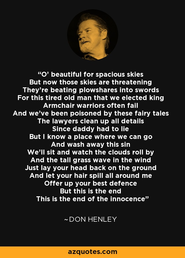 O' beautiful for spacious skies But now those skies are threatening They're beating plowshares into swords For this tired old man that we elected king Armchair warriors often fail And we've been poisoned by these fairy tales The lawyers clean up all details Since daddy had to lie But I know a place where we can go And wash away this sin We'll sit and watch the clouds roll by And the tall grass wave in the wind Just lay your head back on the ground And let your hair spill all around me Offer up your best defence But this is the end This is the end of the innocence - Don Henley