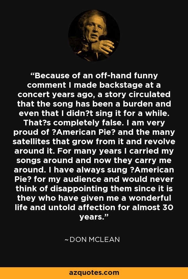 Because of an off-hand funny comment I made backstage at a concert years ago, a story circulated that the song has been a burden and even that I didnt sing it for a while. Thats completely false. I am very proud of American Pie and the many satellites that grow from it and revolve around it. For many years I carried my songs around and now they carry me around. I have always sung American Pie for my audience and would never think of disappointing them since it is they who have given me a wonderful life and untold affection for almost 30 years. - Don McLean