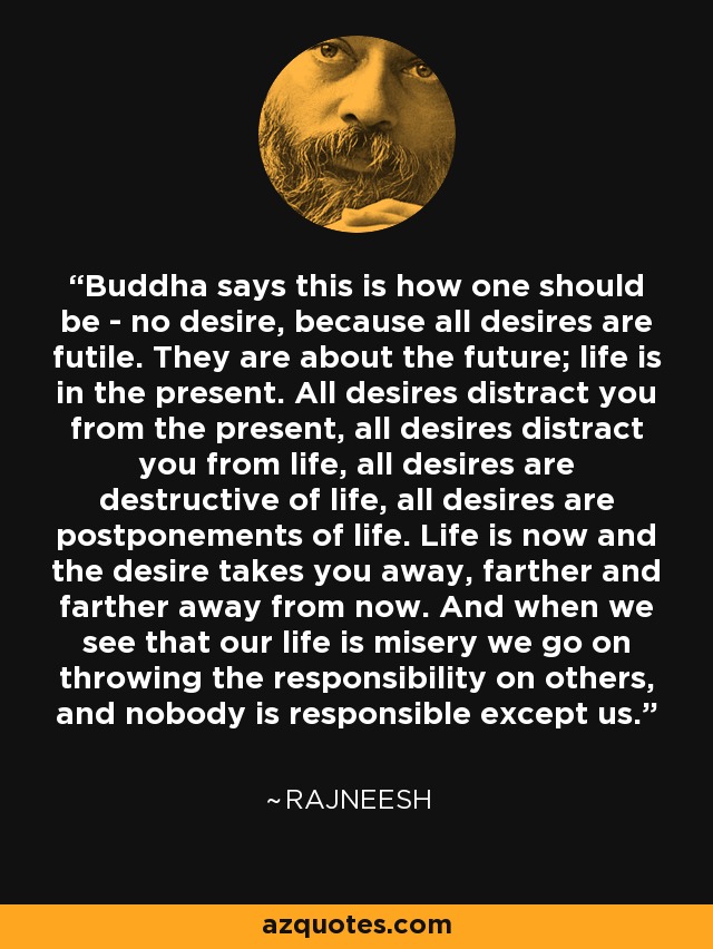 Buddha says this is how one should be - no desire, because all desires are futile. They are about the future; life is in the present. All desires distract you from the present, all desires distract you from life, all desires are destructive of life, all desires are postponements of life. Life is now and the desire takes you away, farther and farther away from now. And when we see that our life is misery we go on throwing the responsibility on others, and nobody is responsible except us. - Rajneesh