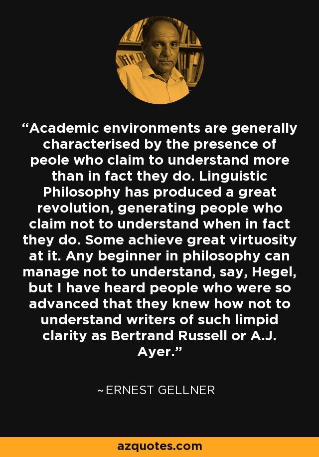 Academic environments are generally characterised by the presence of peole who claim to understand more than in fact they do. Linguistic Philosophy has produced a great revolution, generating people who claim not to understand when in fact they do. Some achieve great virtuosity at it. Any beginner in philosophy can manage not to understand, say, Hegel, but I have heard people who were so advanced that they knew how not to understand writers of such limpid clarity as Bertrand Russell or A.J. Ayer. - Ernest Gellner