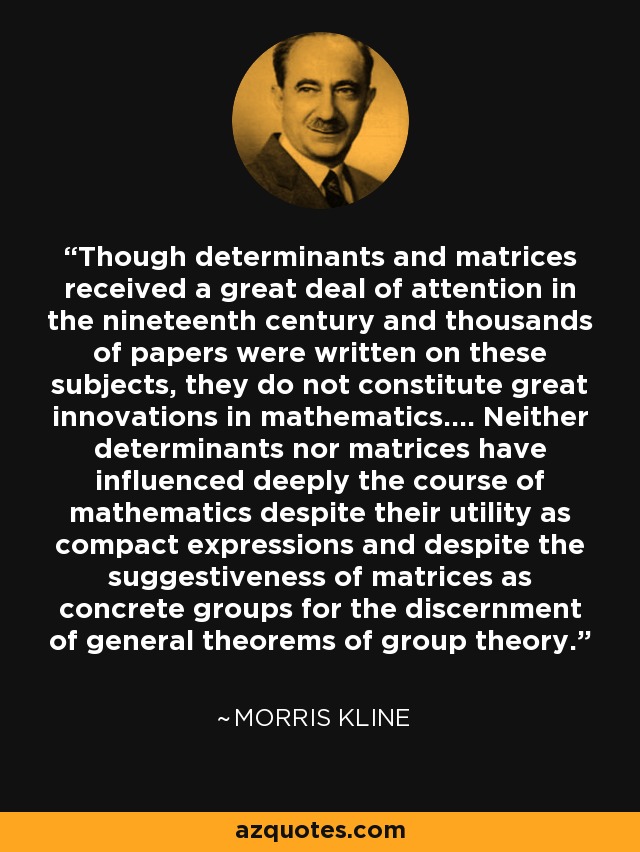 Though determinants and matrices received a great deal of attention in the nineteenth century and thousands of papers were written on these subjects, they do not constitute great innovations in mathematics.... Neither determinants nor matrices have influenced deeply the course of mathematics despite their utility as compact expressions and despite the suggestiveness of matrices as concrete groups for the discernment of general theorems of group theory. - Morris Kline
