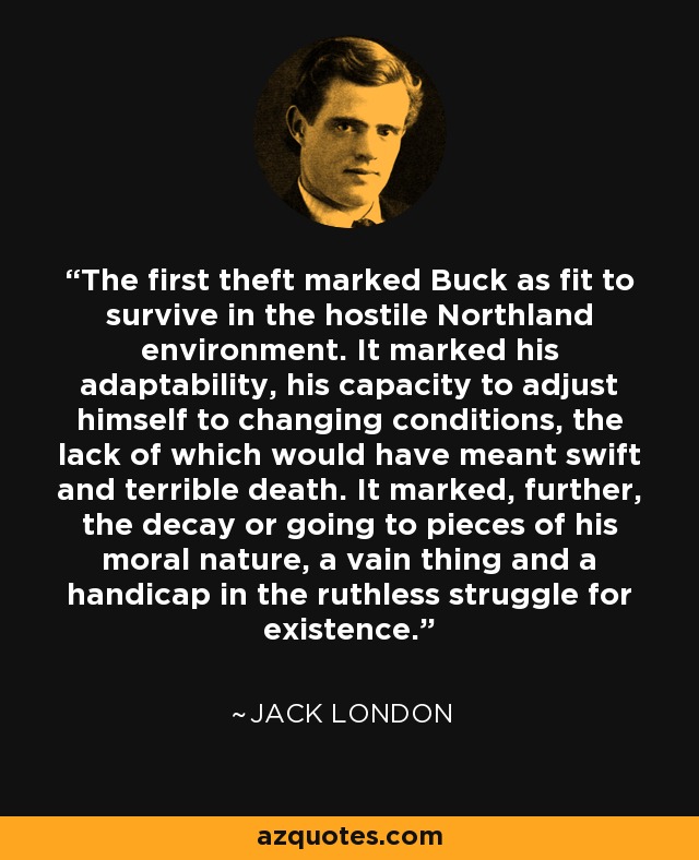 The first theft marked Buck as fit to survive in the hostile Northland environment. It marked his adaptability, his capacity to adjust himself to changing conditions, the lack of which would have meant swift and terrible death. It marked, further, the decay or going to pieces of his moral nature, a vain thing and a handicap in the ruthless struggle for existence. - Jack London