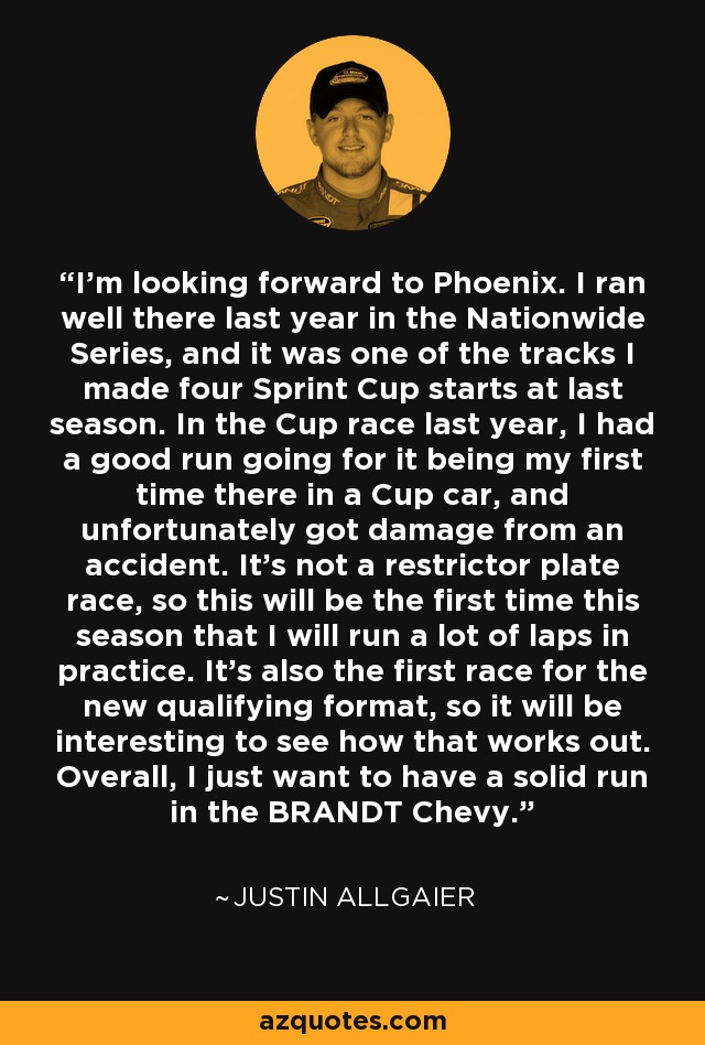 I'm looking forward to Phoenix. I ran well there last year in the Nationwide Series, and it was one of the tracks I made four Sprint Cup starts at last season. In the Cup race last year, I had a good run going for it being my first time there in a Cup car, and unfortunately got damage from an accident. It's not a restrictor plate race, so this will be the first time this season that I will run a lot of laps in practice. It's also the first race for the new qualifying format, so it will be interesting to see how that works out. Overall, I just want to have a solid run in the BRANDT Chevy. - Justin Allgaier