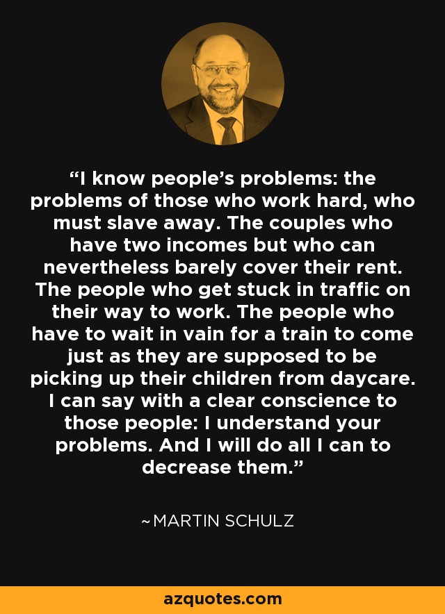 I know people's problems: the problems of those who work hard, who must slave away. The couples who have two incomes but who can nevertheless barely cover their rent. The people who get stuck in traffic on their way to work. The people who have to wait in vain for a train to come just as they are supposed to be picking up their children from daycare. I can say with a clear conscience to those people: I understand your problems. And I will do all I can to decrease them. - Martin Schulz