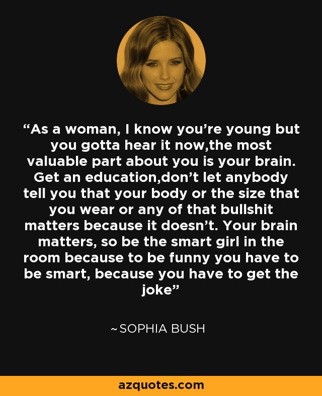 As a woman, I know you're young but you gotta hear it now,the most valuable part about you is your brain. Get an education,don't let anybody tell you that your body or the size that you wear or any of that bullshit matters because it doesn't. Your brain matters, so be the smart girl in the room because to be funny you have to be smart, because you have to get the joke - Sophia Bush