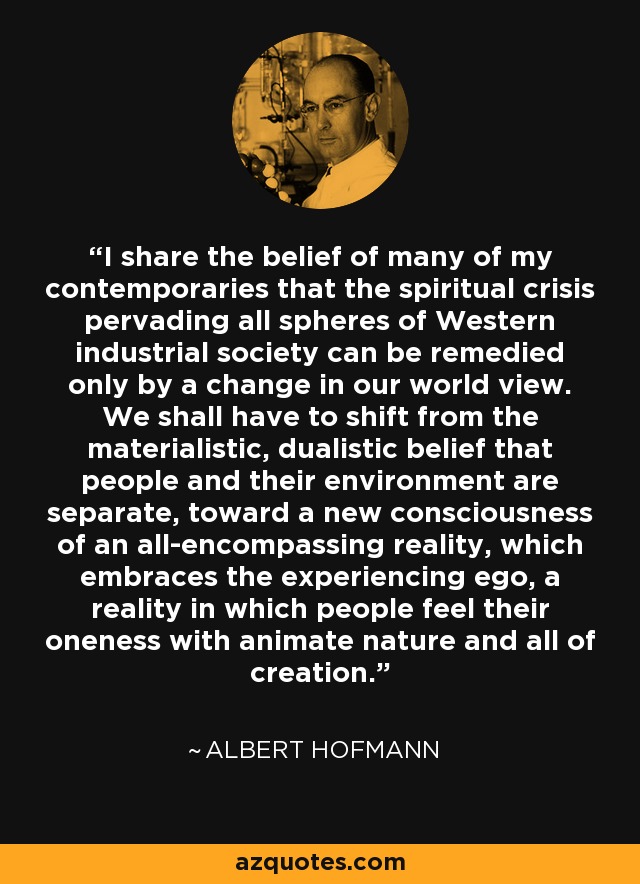 I share the belief of many of my contemporaries that the spiritual crisis pervading all spheres of Western industrial society can be remedied only by a change in our world view. We shall have to shift from the materialistic, dualistic belief that people and their environment are separate, toward a new consciousness of an all-encompassing reality, which embraces the experiencing ego, a reality in which people feel their oneness with animate nature and all of creation. - Albert Hofmann