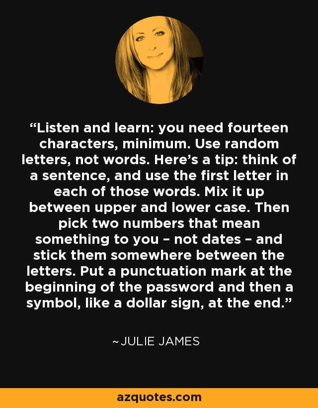 Listen and learn: you need fourteen characters, minimum. Use random letters, not words. Here’s a tip: think of a sentence, and use the first letter in each of those words. Mix it up between upper and lower case. Then pick two numbers that mean something to you – not dates – and stick them somewhere between the letters. Put a punctuation mark at the beginning of the password and then a symbol, like a dollar sign, at the end. - Julie James