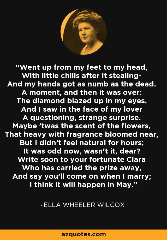 Went up from my feet to my head, With little chills after it stealing- And my hands got as numb as the dead. A moment, and then it was over: The diamond blazed up in my eyes, And I saw in the face of my lover A questioning, strange surprise. Maybe 'twas the scent of the flowers, That heavy with fragrance bloomed near, But I didn't feel natural for hours; It was odd now, wasn't it, dear? Write soon to your fortunate Clara Who has carried the prize away, And say you'll come on when I marry; I think it will happen in May. - Ella Wheeler Wilcox