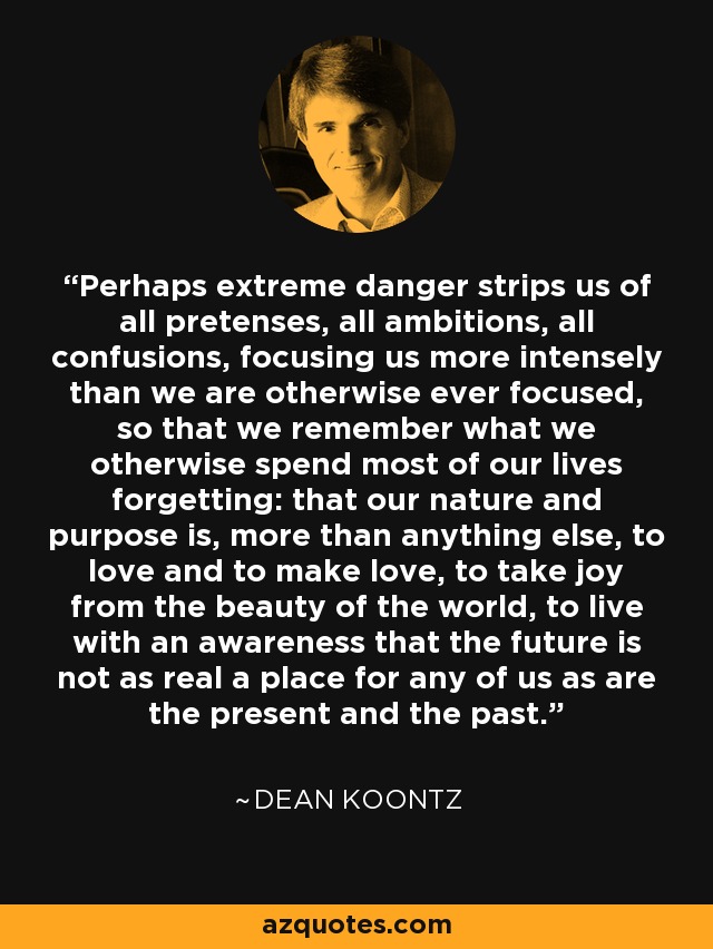 Perhaps extreme danger strips us of all pretenses, all ambitions, all confusions, focusing us more intensely than we are otherwise ever focused, so that we remember what we otherwise spend most of our lives forgetting: that our nature and purpose is, more than anything else, to love and to make love, to take joy from the beauty of the world, to live with an awareness that the future is not as real a place for any of us as are the present and the past. - Dean Koontz