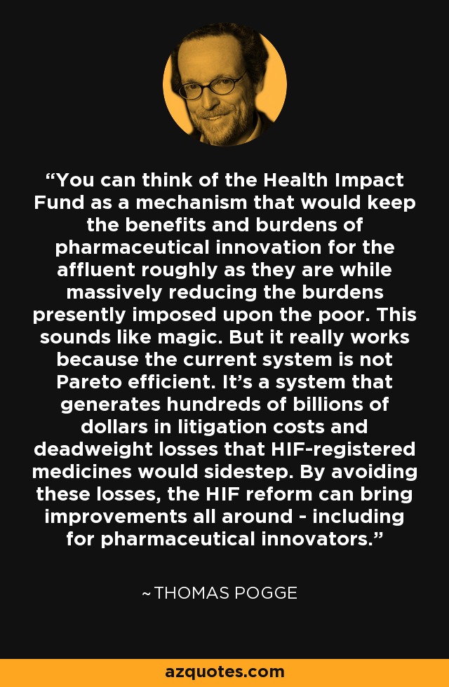 You can think of the Health Impact Fund as a mechanism that would keep the benefits and burdens of pharmaceutical innovation for the affluent roughly as they are while massively reducing the burdens presently imposed upon the poor. This sounds like magic. But it really works because the current system is not Pareto efficient. It's a system that generates hundreds of billions of dollars in litigation costs and deadweight losses that HIF-registered medicines would sidestep. By avoiding these losses, the HIF reform can bring improvements all around - including for pharmaceutical innovators. - Thomas Pogge