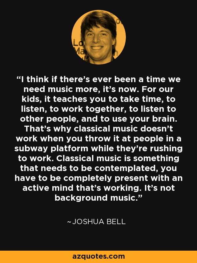 I think if there's ever been a time we need music more, it's now. For our kids, it teaches you to take time, to listen, to work together, to listen to other people, and to use your brain. That's why classical music doesn't work when you throw it at people in a subway platform while they're rushing to work. Classical music is something that needs to be contemplated, you have to be completely present with an active mind that's working. It's not background music. - Joshua Bell