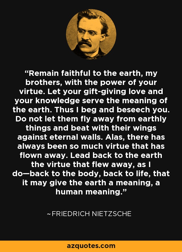 Remain faithful to the earth, my brothers, with the power of your virtue. Let your gift-giving love and your knowledge serve the meaning of the earth. Thus I beg and beseech you. Do not let them fly away from earthly things and beat with their wings against eternal walls. Alas, there has always been so much virtue that has flown away. Lead back to the earth the virtue that flew away, as I do—back to the body, back to life, that it may give the earth a meaning, a human meaning. - Friedrich Nietzsche