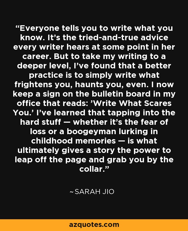 Everyone tells you to write what you know. It’s the tried-and-true advice every writer hears at some point in her career. But to take my writing to a deeper level, I’ve found that a better practice is to simply write what frightens you, haunts you, even. I now keep a sign on the bulletin board in my office that reads: 'Write What Scares You.' I’ve learned that tapping into the hard stuff — whether it’s the fear of loss or a boogeyman lurking in childhood memories — is what ultimately gives a story the power to leap off the page and grab you by the collar. - Sarah Jio