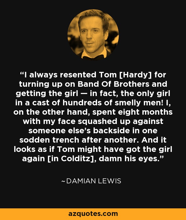I always resented Tom [Hardy] for turning up on Band Of Brothers and getting the girl — in fact, the only girl in a cast of hundreds of smelly men! I, on the other hand, spent eight months with my face squashed up against someone else’s backside in one sodden trench after another. And it looks as if Tom might have got the girl again [in Colditz], damn his eyes. - Damian Lewis