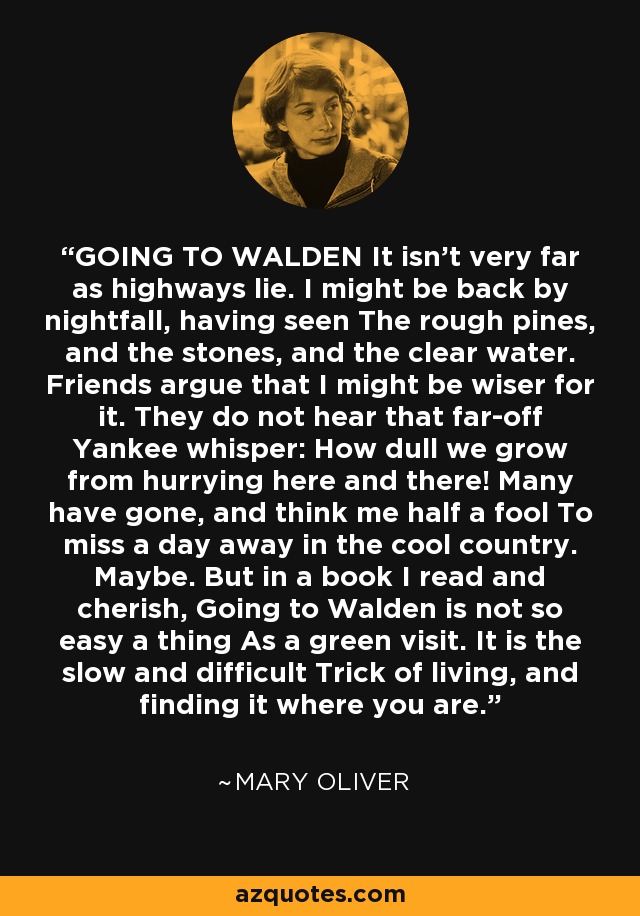 GOING TO WALDEN It isn't very far as highways lie. I might be back by nightfall, having seen The rough pines, and the stones, and the clear water. Friends argue that I might be wiser for it. They do not hear that far-off Yankee whisper: How dull we grow from hurrying here and there! Many have gone, and think me half a fool To miss a day away in the cool country. Maybe. But in a book I read and cherish, Going to Walden is not so easy a thing As a green visit. It is the slow and difficult Trick of living, and finding it where you are. - Mary Oliver