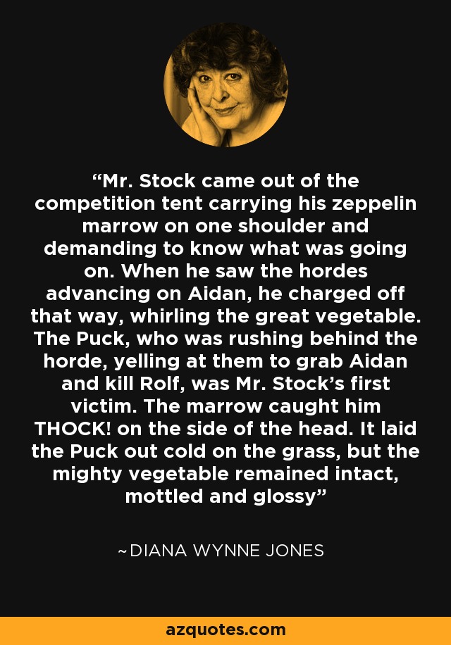 Mr. Stock came out of the competition tent carrying his zeppelin marrow on one shoulder and demanding to know what was going on. When he saw the hordes advancing on Aidan, he charged off that way, whirling the great vegetable. The Puck, who was rushing behind the horde, yelling at them to grab Aidan and kill Rolf, was Mr. Stock's first victim. The marrow caught him THOCK! on the side of the head. It laid the Puck out cold on the grass, but the mighty vegetable remained intact, mottled and glossy - Diana Wynne Jones