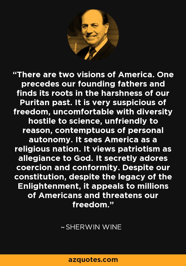 There are two visions of America. One precedes our founding fathers and finds its roots in the harshness of our Puritan past. It is very suspicious of freedom, uncomfortable with diversity hostile to science, unfriendly to reason, contemptuous of personal autonomy. It sees America as a religious nation. It views patriotism as allegiance to God. It secretly adores coercion and conformity. Despite our constitution, despite the legacy of the Enlightenment, it appeals to millions of Americans and threatens our freedom. - Sherwin Wine