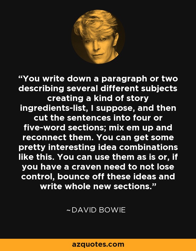 You write down a paragraph or two describing several different subjects creating a kind of story ingredients-list, I suppose, and then cut the sentences into four or five-word sections; mix em up and reconnect them. You can get some pretty interesting idea combinations like this. You can use them as is or, if you have a craven need to not lose control, bounce off these ideas and write whole new sections. - David Bowie