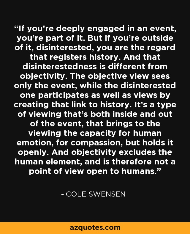 If you're deeply engaged in an event, you're part of it. But if you're outside of it, disinterested, you are the regard that registers history. And that disinterestedness is different from objectivity. The objective view sees only the event, while the disinterested one participates as well as views by creating that link to history. It's a type of viewing that's both inside and out of the event, that brings to the viewing the capacity for human emotion, for compassion, but holds it openly. And objectivity excludes the human element, and is therefore not a point of view open to humans. - Cole Swensen