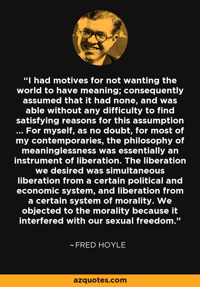 I had motives for not wanting the world to have meaning; consequently assumed that it had none, and was able without any difficulty to find satisfying reasons for this assumption ... For myself, as no doubt, for most of my contemporaries, the philosophy of meaninglessness was essentially an instrument of liberation. The liberation we desired was simultaneous liberation from a certain political and economic system, and liberation from a certain system of morality. We objected to the morality because it interfered with our sexual freedom. - Aldous Huxley