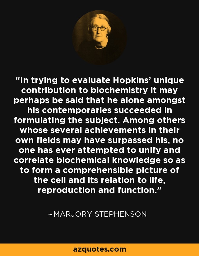In trying to evaluate Hopkins' unique contribution to biochemistry it may perhaps be said that he alone amongst his contemporaries succeeded in formulating the subject. Among others whose several achievements in their own fields may have surpassed his, no one has ever attempted to unify and correlate biochemical knowledge so as to form a comprehensible picture of the cell and its relation to life, reproduction and function. - Marjory Stephenson