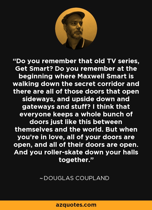 Do you remember that old TV series, Get Smart? Do you remember at the beginning where Maxwell Smart is walking down the secret corridor and there are all of those doors that open sideways, and upside down and gateways and stuff? I think that everyone keeps a whole bunch of doors just like this between themselves and the world. But when you're in love, all of your doors are open, and all of their doors are open. And you roller-skate down your halls together. - Douglas Coupland