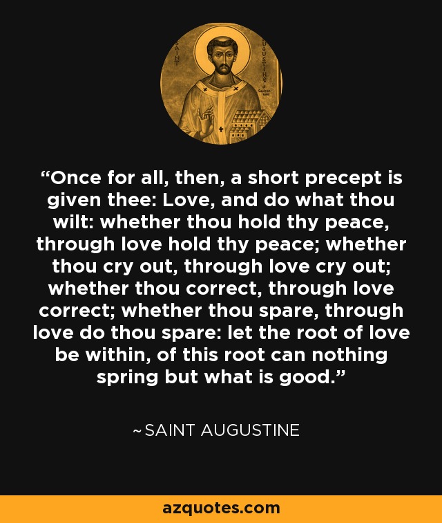 Once for all, then, a short precept is given thee: Love, and do what thou wilt: whether thou hold thy peace, through love hold thy peace; whether thou cry out, through love cry out; whether thou correct, through love correct; whether thou spare, through love do thou spare: let the root of love be within, of this root can nothing spring but what is good. - Saint Augustine