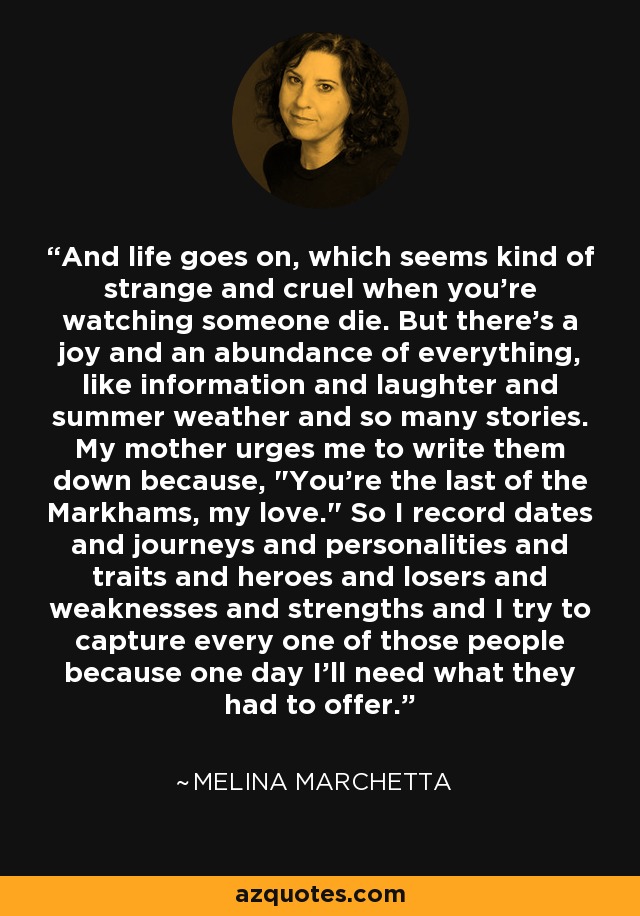 And life goes on, which seems kind of strange and cruel when you're watching someone die. But there's a joy and an abundance of everything, like information and laughter and summer weather and so many stories. My mother urges me to write them down because, 