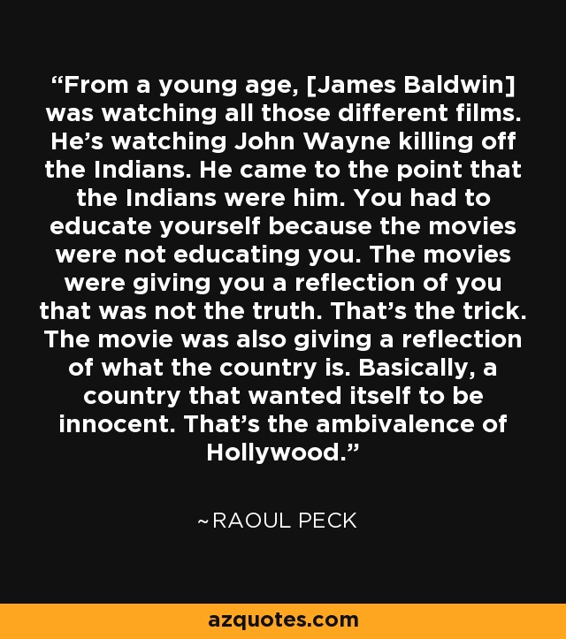 From a young age, [James Baldwin] was watching all those different films. He's watching John Wayne killing off the Indians. He came to the point that the Indians were him. You had to educate yourself because the movies were not educating you. The movies were giving you a reflection of you that was not the truth. That's the trick. The movie was also giving a reflection of what the country is. Basically, a country that wanted itself to be innocent. That's the ambivalence of Hollywood. - Raoul Peck