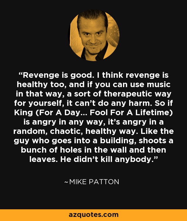Revenge is good. I think revenge is healthy too, and if you can use music in that way, a sort of therapeutic way for yourself, it can't do any harm. So if King (For A Day... Fool For A Lifetime) is angry in any way, it's angry in a random, chaotic, healthy way. Like the guy who goes into a building, shoots a bunch of holes in the wall and then leaves. He didn't kill anybody. - Mike Patton