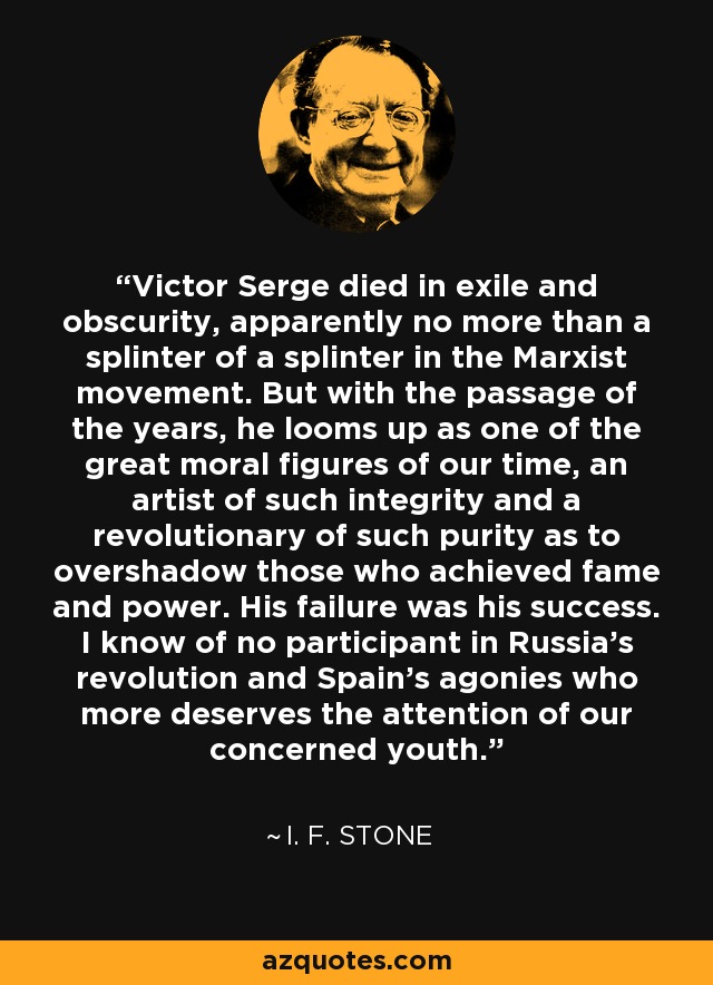Victor Serge died in exile and obscurity, apparently no more than a splinter of a splinter in the Marxist movement. But with the passage of the years, he looms up as one of the great moral figures of our time, an artist of such integrity and a revolutionary of such purity as to overshadow those who achieved fame and power. His failure was his success. I know of no participant in Russia's revolution and Spain's agonies who more deserves the attention of our concerned youth. - I. F. Stone