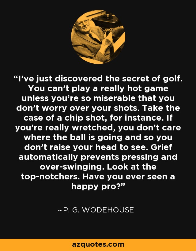 I've just discovered the secret of golf. You can't play a really hot game unless you're so miserable that you don't worry over your shots. Take the case of a chip shot, for instance. If you're really wretched, you don't care where the ball is going and so you don't raise your head to see. Grief automatically prevents pressing and over-swinging. Look at the top-notchers. Have you ever seen a happy pro? - P. G. Wodehouse