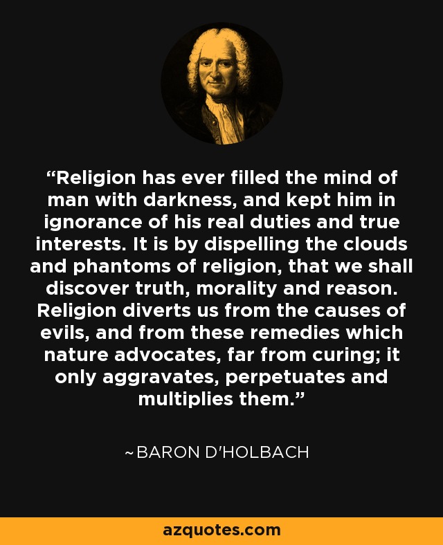 Religion has ever filled the mind of man with darkness, and kept him in ignorance of his real duties and true interests. It is by dispelling the clouds and phantoms of religion, that we shall discover truth, morality and reason. Religion diverts us from the causes of evils, and from these remedies which nature advocates, far from curing; it only aggravates, perpetuates and multiplies them. - Baron d'Holbach