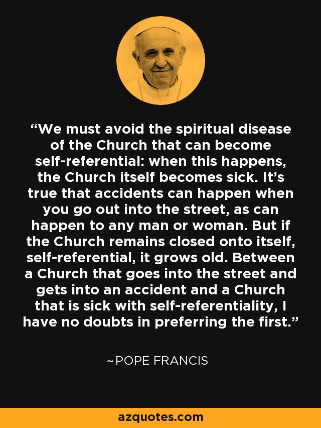 We must avoid the spiritual disease of the Church that can become self-referential: when this happens, the Church itself becomes sick. It’s true that accidents can happen when you go out into the street, as can happen to any man or woman. But if the Church remains closed onto itself, self-referential, it grows old. Between a Church that goes into the street and gets into an accident and a Church that is sick with self-referentiality, I have no doubts in preferring the first. - Pope Francis