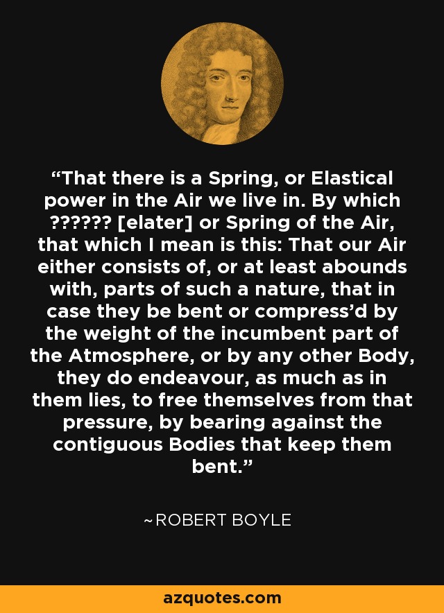 That there is a Spring, or Elastical power in the Air we live in. By which ελατνρ [elater] or Spring of the Air, that which I mean is this: That our Air either consists of, or at least abounds with, parts of such a nature, that in case they be bent or compress'd by the weight of the incumbent part of the Atmosphere, or by any other Body, they do endeavour, as much as in them lies, to free themselves from that pressure, by bearing against the contiguous Bodies that keep them bent. - Robert Boyle